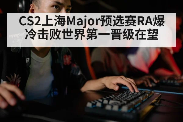 CS2上海Major预选赛RA爆冷击败世界第一晋级在望