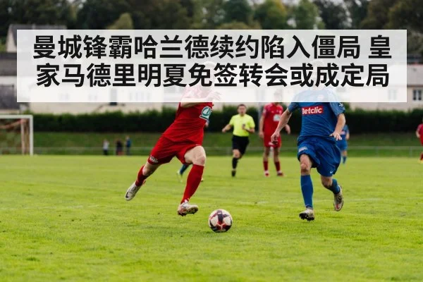 曼城锋霸哈兰德续约陷入僵局 皇家马德里明夏免签转会或成定局